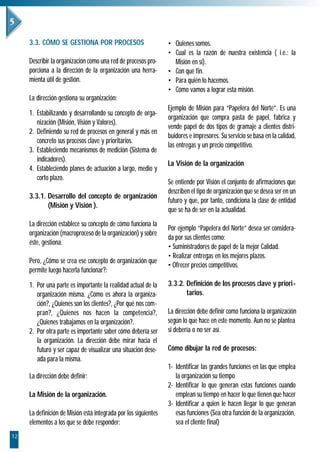 3.3. CÓMO SE GESTIONA POR PROCESOS                          • Quienes somos.
                                                                 • Cual es la razón de nuestra existencia ( i.e.: la
     Describir la organización como una red de procesos pro-       Misión en sí).
     porciona a la dirección de la organización una herra-       • Con qué fin.
     mienta útil de gestión.                                     • Para quién lo hacemos.
                                                                 • Cómo vamos a lograr esta misión.
     La dirección gestiona su organización:
                                                                 Ejemplo de Misión para “Papelera del Norte”. Es una
     1. Estabilizando y desarrollando su concepto de orga-
                                                                 organización que compra pasta de papel, fabrica y
        nización (Misión, Visión y Valores).
                                                                 vende papel de dos tipos de gramaje a clientes distri-
     2. Definiendo su red de procesos en general y más en
                                                                 buidores e impresores. Su servicio se basa en la calidad,
        concreto sus procesos clave y prioritarios.
                                                                 las entregas y un precio competitivo.
     3. Estableciendo mecanismos de medición (Sistema de
        indicadores).
                                                                 La Visión de la organización
     4. Estableciendo planes de actuación a largo, medio y
        corto plazo.
                                                                 Se entiende por Visión el conjunto de afirmaciones que
                                                                 describen el tipo de organización que se desea ser en un
     3.3.1. Desarrollo del concepto de organización
                                                                 futuro y que, por tanto, condiciona la clase de entidad
            (Misión y Visión ).
                                                                 que se ha de ser en la actualidad.
     La dirección establece su concepto de cómo funciona la
                                                                 Por ejemplo “Papelera del Norte” desea ser considera-
     organización (macroproceso de la organización) y sobre
                                                                 da por sus clientes como:
     éste, gestiona.
                                                                 • Suministradores de papel de la mejor Calidad.
                                                                 • Realizar entregas en los mejores plazos.
     Pero, ¿Cómo se crea ese concepto de organización que
                                                                 • Ofrecer precios competitivos.
     permite luego hacerla funcionar?:

     1. Por una parte es importante la realidad actual de la     3.3.2. Definición de los procesos clave y priori-
        organización misma. ¿Cómo es ahora la organiza-                 tarios.
        ción?, ¿Quienes son los clientes?, ¿Por qué nos com-
        pran?, ¿Quienes nos hacen la competencia?,               La dirección debe definir como funciona la organización
        ¿Quienes trabajamos en la organización?.                 según lo que hace en este momento. Aun no se plantea
     2. Por otra parte es importante saber cómo debería ser      si debería o no ser así.
        la organización. La dirección debe mirar hacia el
        futuro y ser capaz de visualizar una situación dese-     Cómo dibujar la red de procesos:
        ada para la misma.
                                                                 1- Identificar las grandes funciones en las que emplea
     La dirección debe definir:                                     la organización su tiempo
                                                                 2- Identificar lo que generan estas funciones cuando
     La Misión de la organización.                                  emplean su tiempo en hacer lo que tienen que hacer
                                                                 3- Identificar a quien le hacen llegar lo que generan
     La definición de Misión está integrada por los siguientes      esas funciones (Sea otra función de la organización,
     elementos a los que se debe responder:                         sea el cliente final)
12
 