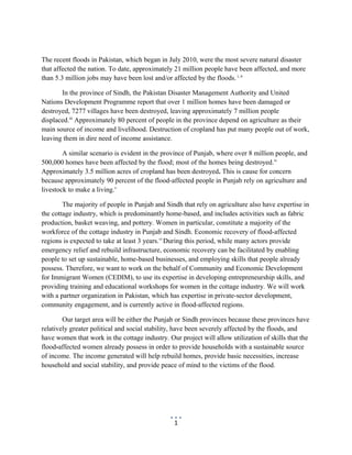 The recent floods in Pakistan, which began in July 2010, were the most severe natural disaster
that affected the nation. To date, approximately 21 million people have been affected, and more
than 5.3 million jobs may have been lost and/or affected by the floods. i, ii
In the province of Sindh, the Pakistan Disaster Management Authority and United
Nations Development Programme report that over 1 million homes have been damaged or
destroyed, 7277 villages have been destroyed, leaving approximately 7 million people
displaced.iii
Approximately 80 percent of people in the province depend on agriculture as their
main source of income and livelihood. Destruction of cropland has put many people out of work,
leaving them in dire need of income assistance.
A similar scenario is evident in the province of Punjab, where over 8 million people, and
500,000 homes have been affected by the flood; most of the homes being destroyed.iv
Approximately 3.5 million acres of cropland has been destroyed. This is cause for concern
because approximately 90 percent of the flood-affected people in Punjab rely on agriculture and
livestock to make a living.v
The majority of people in Punjab and Sindh that rely on agriculture also have expertise in
the cottage industry, which is predominantly home-based, and includes activities such as fabric
production, basket weaving, and pottery. Women in particular, constitute a majority of the
workforce of the cottage industry in Punjab and Sindh. Economic recovery of flood-affected
regions is expected to take at least 3 years.vi
During this period, while many actors provide
emergency relief and rebuild infrastructure, economic recovery can be facilitated by enabling
people to set up sustainable, home-based businesses, and employing skills that people already
possess. Therefore, we want to work on the behalf of Community and Economic Development
for Immigrant Women (CEDIM), to use its expertise in developing entrepreneurship skills, and
providing training and educational workshops for women in the cottage industry. We will work
with a partner organization in Pakistan, which has expertise in private-sector development,
community engagement, and is currently active in flood-affected regions.
Our target area will be either the Punjab or Sindh provinces because these provinces have
relatively greater political and social stability, have been severely affected by the floods, and
have women that work in the cottage industry. Our project will allow utilization of skills that the
flood-affected women already possess in order to provide households with a sustainable source
of income. The income generated will help rebuild homes, provide basic necessities, increase
household and social stability, and provide peace of mind to the victims of the flood.
1
 