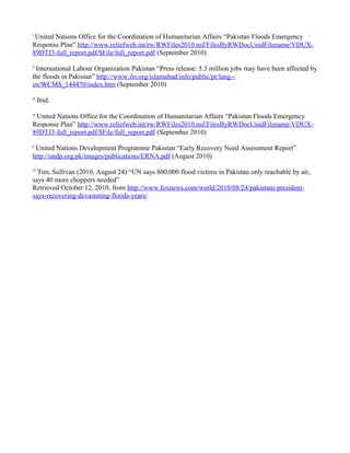 i
United Nations Office for the Coordination of Humanitarian Affairs “Pakistan Floods Emergency
Response Plan” http://www.reliefweb.int/rw/RWFiles2010.nsf/FilesByRWDocUnidFilename/VDUX-
89DTJ3-full_report.pdf/$File/full_report.pdf (September 2010)
ii
International Labour Organization Pakistan “Press release: 5.3 million jobs may have been affected by
the floods in Pakistan” http://www.ilo.org/islamabad/info/public/pr/lang--
en/WCMS_144470/index.htm (September 2010)
iii
Ibid.
iv
United Nations Office for the Coordination of Humanitarian Affairs “Pakistan Floods Emergency
Response Plan” http://www.reliefweb.int/rw/RWFiles2010.nsf/FilesByRWDocUnidFilename/VDUX-
89DTJ3-full_report.pdf/$File/full_report.pdf (September 2010)
v
United Nations Development Programme Pakistan “Early Recovery Need Assessment Report”
http://undp.org.pk/images/publications/ERNA.pdf (August 2010)
vi
Tim, Sullivan (2010, August 24) “UN says 800,000 flood victims in Pakistan only reachable by air,
says 40 more choppers needed”
Retrieved October 12, 2010, from http://www.foxnews.com/world/2010/08/24/pakistani-president-
says-recovering-devastating-floods-years/
 