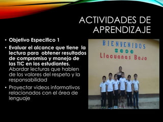 ACTIVIDADES DE
APRENDIZAJE
• Objetivo Especifico 1
• Evaluar el alcance que tiene la
lectura para obtener resultados
de compromiso y manejo de
las TIC en los estudiantes.
Abordar lecturas que hablen
de los valores del respeto y la
responsabilidad
• Proyectar videos informativos
relacionados con el área de
lenguaje
 