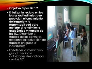 • Objetivo Especifico 2
• Enfatizar la lectura en los
logros actitudinales que
propician el crecimiento
del respeto y la
responsabilidad para
mejorar el rendimiento
académico y manejo de
las TIC. Dinamizar el
trabajo de las consultas
mediante la realización de
trabajos en grupo e
individuales
• Fortalecer la interacción
grupal mediante
actividades desarrolladas
con las TIC.
 