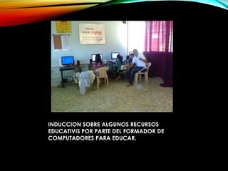 INDUCCION SOBRE ALGUNOS RECURSOS
EDUCATIVIS POR PARTE DEL FORMADOR DE
COMPUTADORES PARA EDUCAR.
 