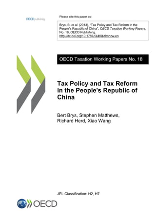 Please cite this paper as:
Brys, B. et al. (2013), “Tax Policy and Tax Reform in the
People's Republic of China”, OECD Taxation Working Papers,
No. 18, OECD Publishing.
http://dx.doi.org/10.1787/5k40l4dlmnzw-en
OECD Taxation Working Papers No. 18
Tax Policy and Tax Reform
in the People's Republic of
China
Bert Brys, Stephen Matthews,
Richard Herd, Xiao Wang
JEL Classification: H2, H7
 