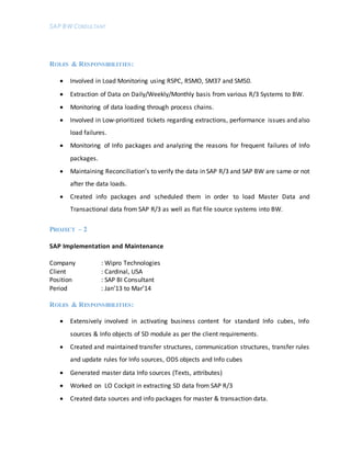 SAP BW CONSULTANT
ROLES & RESPONSIBILITIES:
 Involved in Load Monitoring using RSPC, RSMO, SM37 and SM50.
 Extraction of Data on Daily/Weekly/Monthly basis from various R/3 Systems to BW.
 Monitoring of data loading through process chains.
 Involved in Low-prioritized tickets regarding extractions, performance issues and also
load failures.
 Monitoring of Info packages and analyzing the reasons for frequent failures of Info
packages.
 Maintaining Reconciliation’s to verify the data in SAP R/3 and SAP BW are same or not
after the data loads.
 Created info packages and scheduled them in order to load Master Data and
Transactional data from SAP R/3 as well as flat file source systems into BW.
PROJECT – 2
SAP Implementation and Maintenance
Company : Wipro Technologies
Client : Cardinal, USA
Position : SAP BI Consultant
Period : Jan’13 to Mar’14
ROLES & RESPONSIBILITIES:
 Extensively involved in activating business content for standard Info cubes, Info
sources & Info objects of SD module as per the client requirements.
 Created and maintained transfer structures, communication structures, transfer rules
and update rules for Info sources, ODS objects and Info cubes
 Generated master data Info sources (Texts, attributes)
 Worked on LO Cockpit in extracting SD data from SAP R/3
 Created data sources and info packages for master & transaction data.
 