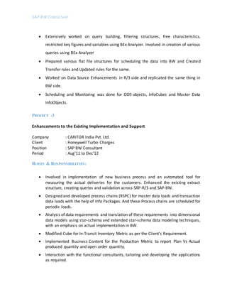 SAP BW CONSULTANT
 Extensively worked on query building, filtering structures, free characteristics,
restricted key figures and variables using BEx Analyzer. Involved in creation of various
queries using BEx Analyzer
 Prepared various flat file structures for scheduling the data into BW and Created
Transfer rules and Updated rules for the same.
 Worked on Data Source Enhancements in R/3 side and replicated the same thing in
BW side.
 Scheduling and Monitoring was done for ODS objects, InfoCubes and Master Data
InfoObjects.
PROJECT -3
Enhancements to the Existing Implementation and Support
Company : CARITOR India Pvt. Ltd.
Client : Honeywell Turbo Charges
Position : SAP BW Consultant
Period : Aug’11 to Dec’12
ROLES & RESPONSIBILITIES:
 Involved in implementation of new business process and an automated tool for
measuring the actual deliveries for the customers. Enhanced the existing extract
structure, creating queries and validation across SAP-R/3 and SAP-BW.
 Designed and developed process chains (RSPC) for master data loads and transaction
data loads with the help of Info Packages. And these Process chains are scheduled for
periodic loads.
 Analysis of data requirements and translation of these requirements into dimensional
data models using star-schema and extended star-schema data modeling techniques,
with an emphasis on actual implementation in BW.
 Modified Cube for In-Transit Inventory Metric as per the Client’s Requirement.
 Implemented Business Content for the Production Metric to report Plan Vs Actual
produced quantity and open order quantity.
 Interaction with the functional consultants, tailoring and developing the applications
as required.
 