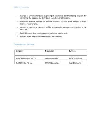 SAP BW CONSULTANT
 Involved in Enhancement and bug fixing of Automated Job Monitoring program for
monitoring the loads on the daily basis and intimating the users.
 Developed ABAP/4 routines to enhance Business Content Data Sources to meet
Business requirements.
 Involved in creation of roles and profiles and providing required authorization to the
end users.
 Created Generic data sources as per the client’s requirement.
 Involved in the preparation of technical specifications.
PROFESSIONAL HISTORY:
Company Designation Duration
Wipro Technologies Pvt. Ltd SAP BI Consultant Jan’13 to Till date
CARITOR India Pvt. Ltd SAP BW Consultant Aug’11 to Dec’12
 