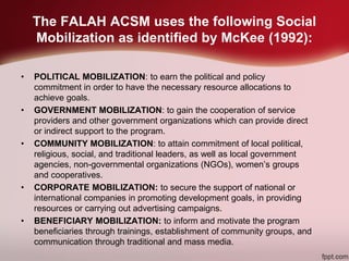 The FALAH ACSM uses the following Social
Mobilization as identified by McKee (1992):
• POLITICAL MOBILIZATION: to earn the political and policy
commitment in order to have the necessary resource allocations to
achieve goals.
• GOVERNMENT MOBILIZATION: to gain the cooperation of service
providers and other government organizations which can provide direct
or indirect support to the program.
• COMMUNITY MOBILIZATION: to attain commitment of local political,
religious, social, and traditional leaders, as well as local government
agencies, non-governmental organizations (NGOs), women’s groups
and cooperatives.
• CORPORATE MOBILIZATION: to secure the support of national or
international companies in promoting development goals, in providing
resources or carrying out advertising campaigns.
• BENEFICIARY MOBILIZATION: to inform and motivate the program
beneficiaries through trainings, establishment of community groups, and
communication through traditional and mass media.
 