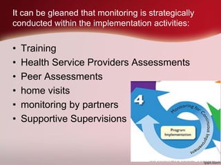 It can be gleaned that monitoring is strategically
conducted within the implementation activities:
• Training
• Health Service Providers Assessments
• Peer Assessments
• home visits
• monitoring by partners
• Supportive Supervisions
 