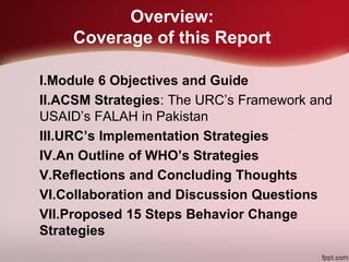 Overview:
Coverage of this Report
I.Module 6 Objectives and Guide
II.ACSM Strategies: The URC’s Framework and
USAID’s FALAH in Pakistan
III.URC’s Implementation Strategies
IV.An Outline of WHO’s Strategies
V.Reflections and Concluding Thoughts
VI.Collaboration and Discussion Questions
VII.Proposed 15 Steps Behavior Change
Strategies
 