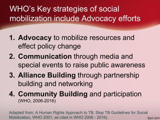 WHO’s Key strategies of social
mobilization include Advocacy efforts
1. Advocacy to mobilize resources and
effect policy change
2. Communication through media and
special events to raise public awareness
3. Alliance Building through partnership
building and networking
4. Community Building and participation
(WHO, 2006-2016)
Adapted from: A Human Rights Approach to TB: Stop TB Guidelines for Social
Mobilization, WHO 2001; as cited in WHO 2006 - 2016).
 