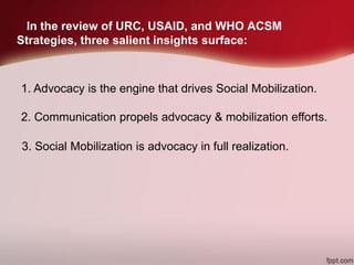 In the review of URC, USAID, and WHO ACSM
Strategies, three salient insights surface:
1. Advocacy is the engine that drives Social Mobilization.
2. Communication propels advocacy & mobilization efforts.
3. Social Mobilization is advocacy in full realization.
 