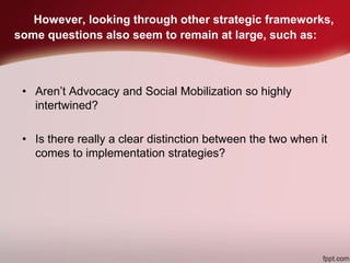 However, looking through other strategic frameworks,
some questions also seem to remain at large, such as:
• Aren’t Advocacy and Social Mobilization so highly
intertwined?
• Is there really a clear distinction between the two when it
comes to implementation strategies?
 