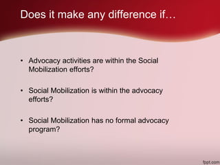 • Advocacy activities are within the Social
Mobilization efforts?
• Social Mobilization is within the advocacy
efforts?
• Social Mobilization has no formal advocacy
program?
Does it make any difference if…
 