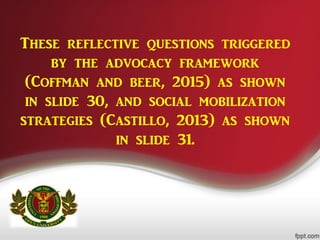 These reflective questions triggered
by the advocacy framework
(Coffman and beer, 2015) as shown
in slide 30, and social mobilization
strategies (Castillo, 2013) as shown
in slide 31.
 