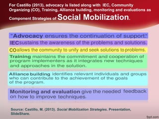 Source: Castillo, M. (2013). Social Mobilization Strategies. Presentation,
SlideShare.
For Castillo (2013), advocacy is listed along with IEC, Community
Organizing (CO), Training, Alliance building, monitoring and evaluations as
Component Strategies of Social Mobilization.
 