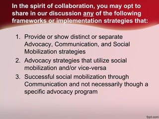 In the spirit of collaboration, you may opt to
share in our discussion any of the following
frameworks or implementation strategies that:
1. Provide or show distinct or separate
Advocacy, Communication, and Social
Mobilization strategies
2. Advocacy strategies that utilize social
mobilization and/or vice-versa
3. Successful social mobilization through
Communication and not necessarily though a
specific advocacy program
 
