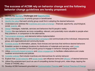 The success of ACSM rely on behavior change and the following
behavior change guidelines are hereby proposed:
1. Identify the Barriers, Challenges and Opportunities
2. Select and concentrate on priority groups or beneficiaries
3. Identify the value that each priority group could find in adopting the desired behaviors
4. Understand and address the incentives and costs of change – financial, opportunity, psychological,
social, scarcity, etc.
5. Design messages, materials, services and behaviors that fit people’s reality
6. Position the new behavior as more compelling, relevant, and potentially more valuable to people when
they practice it, in comparison to the alternatives
7. Test program strategies and elements before implementation
8. Do not rely solely on mass communication campaigns but communicate at the individual, interpersonal,
group, and organizational and community levels.
9. Increase access to information, places, food choices and services that reinforce desired behaviors
10. Establish centers in strategic locations for distribution of materials and services, and create
opportunities for members of the priority group to engage in behavior changing activities
11. Utilize community-based programs and citizen engagement to facilitate collaborations and create
healthier environments and policies
12. Consider policies that include incentives and disincentives for activity behavior
13. Explore how social networks and social media can influence norms and diffusion of desired behaviors
14. Utilize Edu-entertainment (such as use of compelling stories through print, video blogs, tapping the
Power of THONS, etc.)
15. Develop ACSM framework grounded on Communication Theories and Tactical Theories of Change
 