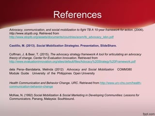 References
Advocacy, communication, and social mobilization to fight TB A 10-year framework for action. (2006).
http://www.stoptb.org. Retrieved from
http://www.stoptb.org/assets/documents/countries/acsm/tb_advocacy_isbn.pdf
Castillo, M. (2013). Social Mobilization Strategies. Presentation, SlideShare.
Coffman, J. & Beer, T. (2015). The advocacy strategy framework A tool for articulating an advocacy
theory of change. Center for Evaluation Innovation. Retrieved from
http://www.evaluationinnovation.org/sites/default/files/Adocacy%20Strategy%20Framework.pdf
dela Pena-‐Bandalaria, Melinda (2012) Advocacy and Social Mobilization COMM380
Module Guide University of the Philippines Open University
Health Communication and Behavior Change. URC. Retrieved from http://www.urc-chs.com/health-
communication-behavior-change
McKee, N. (1992) Social Mobilization & Social Marketing in Developing Communities: Lessons for
Communicators. Panang, Malaysia: Southbound.
 