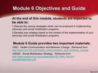 Module 6 Objectives and Guide
At the end of this module, students are expected to
be able to:
1.Discuss the various strategies which can be employed in implementing
advocacy and social mobilization programs
2.Develop own strategy based on the context of the implementation of your
advocacy and social mobilization programs.
Module 6 Guide provides two important materials:
•URC. Health Communication and Behavior Change. Retrieved from
http://www.urc-chs.com/health_communication_and_behavior_change
•USAID. Social Mobilization Strategy. Retrieved from
http://www.popcouncil.org/uploads/pdfs/2011RH_FALAH-
SocialMobilization.pdf
 