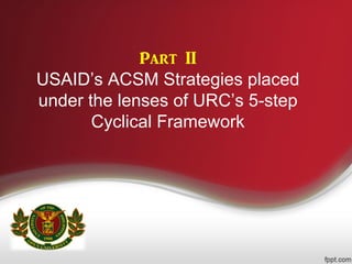 Part II
USAID’s ACSM Strategies placed
under the lenses of URC’s 5-step
Cyclical Framework
 