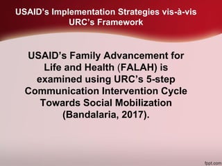 USAID’s Implementation Strategies vis-à-vis
URC’s Framework
USAID’s Family Advancement for
Life and Health (FALAH) is
examined using URC’s 5-step
Communication Intervention Cycle
Towards Social Mobilization
(Bandalaria, 2017).
 