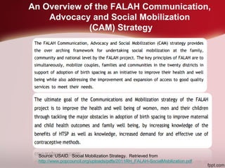 An Overview of the FALAH Communication,
Advocacy and Social Mobilization
(CAM) Strategy
Source: USAID. Social Mobilization Strategy. Retrieved from
http://www.popcouncil.org/uploads/pdfs/2011RH_FALAH-SocialMobilization.pdf
 