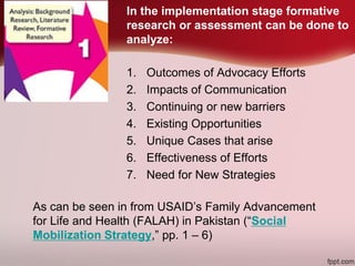 In the implementation stage formative
research or assessment can be done to
analyze:
1. Outcomes of Advocacy Efforts
2. Impacts of Communication
3. Continuing or new barriers
4. Existing Opportunities
5. Unique Cases that arise
6. Effectiveness of Efforts
7. Need for New Strategies
As can be seen in from USAID’s Family Advancement
for Life and Health (FALAH) in Pakistan (“Social
Mobilization Strategy,” pp. 1 – 6)
 