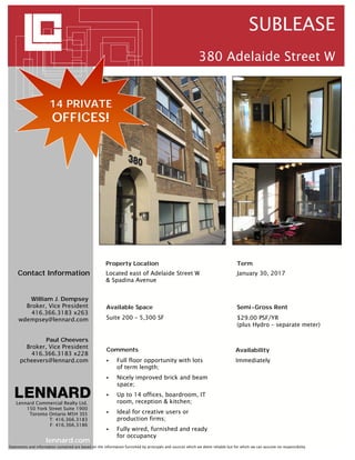 SUBLEASE
                                                                                                            380 Adelaide Street W


                       14 PRIVATE
                        OFFICES!




                                                       Property Location                                                          Term
     Contact Information                               Located east of Adelaide Street W                                          January 30, 2017
                                                       & Spadina Avenue


        William J. Dempsey
       Broker, Vice President                          Available Space                                                            Semi-Gross Rent
         416.366.3183 x263
     wdempsey@lennard.com                              Suite 200 – 5,300 SF                                                       $29.00 PSF/YR
                                                                                                                                  (plus Hydro – separate meter)

               Paul Cheevers
        Broker, Vice President
                                                       Comments                                                                   Availability
          416.366.3183 x228
      pcheevers@lennard.com                                 Full floor opportunity with lots                                     Immediately
                                                             of term length;
                                                            Nicely improved brick and beam
                                                             space;
                                                            Up to 14 offices, boardroom, IT
    Lennard Commercial Realty Ltd.                           room, reception & kitchen;
        150 York Street Suite 1900
         Toronto Ontario M5H 3S5                            Ideal for creative users or
                 T: 416.366.3183                             production firms;
                 F: 416.366.3186
                                                            Fully wired, furnished and ready
                                                             for occupancy
                     lennard.com
Statements and information contained are based on the information furnished by principals and sources which we deem reliable but for which we can assume no responsibility
 