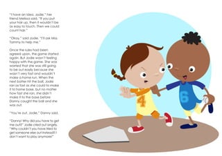 “I have an idea, Jodie,” her
friend Melissa said. “If you put
your hair up, then it wouldn’t be
as easy to touch. Then we could
count hair.”
“Okay,” said Jodie. “I’ll ask Miss
Tammy to help me.”
Once the rules had been
agreed upon, the game started
again. But Jodie wasn’t feeling
happy with the game. She was
worried that she was still going
to be out easily because she
wasn’t very fast and wouldn’t
make a home run. When the
next batter hit the ball, Jodie
ran as fast as she could to make
it to home base, but no matter
how fast she ran, she didn’t
make it to the base before
Danny caught the ball and she
was out.
“You’re out, Jodie,” Danny said.
“Danny! Why did you have to get
me out?” Jodie cried out angrily.
“Why couldn’t you have tried to
get someone else out instead? I
don’t want to play anymore!”
 