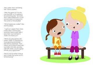 “But, Jodie, that’s not being
fair!” Danny replied.
“Well, this game isn’t fun for
me anymore, so I’m going to
do something else.” And with
that, Jodie strolled off in a huff
and sat down on a bench in
the corner of the playfield.
“What happened, Jodie?” Miss
Tammy asked.
“I got out—again! Then when
I said I didn’t want to play
anymore, Danny said I didn’t
play fairly. I just wanted to
make one home run!”
“When you play games with
others, Jodie, it’s important to
have good sportsmanship,”
Miss Tammy explained. “That
means you’re easy to play with,
you follow the rules, you play
well with others, you’re a good
winner, and a good loser.”
“But it’s not fun when I lose or
don’t make the home run! It’s
embarrassing!”
 
