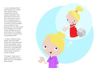 “I can understand that,”
Miss Tammy said. “When
I first started to play
volleyball at school, I
always seemed to miss
the ball or hit it too far. I
felt so bad that I wasn’t
sure I wanted to play. It
was embarrassing for me
to make so many mistakes
and I wanted to stop
playing, but my coach kept
encouraging me to keep
trying. He told me not to
worry about the mistakes,
but to focus on practicing
and getting better.
“In time, I started to play
better, because I kept
trying, but I was never one
of the best players, and I
had to learn to be all right
with that. I could still have
fun even if I didn’t win or
I didn’t play as well as I
would’ve liked.”
“Oh dear!” Jodie said. “I
guess I was being a poor
sport and not a very good
team player.”
 