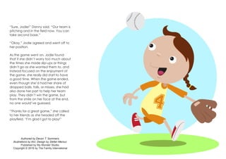 “Sure, Jodie!” Danny said. “Our team is
pitching and in the field now. You can
take second base.”
“Okay,” Jodie agreed and went off to
her position.
As the game went on, Jodie found
that if she didn’t worry too much about
the times she made slip-ups or things
didn’t go as she wanted them to, and
instead focused on the enjoyment of
the game, she really did start to have
a good time. When the game ended,
even though she’d had her share of
dropped balls, falls, or misses, she had
also done her part to help her team
play. They didn’t win the game, but
from the smile on her face at the end,
no one would’ve guessed.
“Thanks for a great game,” she called
to her friends as she headed off the
playfield. “I’m glad I got to play!”
Authored by Devon T. Sommers.
Illustrations by Alvi. Design by Stefan Merour.
Published by My Wonder Studio.
Copyright © 2016 by The Family International
 