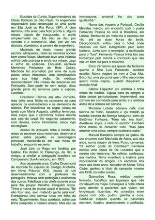 Euclides da Cunha, Superintendente de       impressione,     amanhã     lhe   dou     outra
Obras Públicas de São Paulo, foi engenheiro        igualzinha."
responsável pela construção de uma ponte                  Numa das viagens a Portugal, Cecília
em São José do Rio Pardo (SP). A obra              Meireles marcou um encontro com o poeta
demorou três anos para ficar pronta e, alguns      Fernando Pessoa no café A Brasileira, em
meses depois de inaugurada, a ponte                Lisboa. Sentou-se ao meio-dia e esperou em
simplesmente ruiu. Ele não se deu por              vão até as duas horas da tarde.
vencido e a reconstruiu. Mas, por via das          Decepcionada, voltou para o hotel, onde
dúvidas, abandonou a carreira de engenheiro.       recebeu um livro autografado pelo autor
       Machado de Assis, nosso grande              lusitano. Junto com o exemplar, a explicação
escritor, ultrapassou tanto as barreiras sociais   para o "furo": Fernando Pessoa tinha lido seu
bem como físicas. Machado teve uma infância        horóscopo pela manhã e concluído que não
sofrida pela pobreza e ainda era míope, gago       era um bom dia para o encontro.
e sofria de epilepsia. Enquanto escrevia
Memórias Póstumas de Brás Cubas,                          Érico Veríssimo era quase tão taciturno
Machado foi acometido por uma de suas              quanto o filho Luís Fernando, também
piores crises intestinais, com complicações        escritor. Numa viagem de trem a Cruz Alta,
para sua frágil visão. Os médicos                  Érico fez uma pergunta que o filho respondeu
recomendaram três meses de descanso em             quatro horas depois, quando chegavam à
Petrópolis. Sem poder ler nem redigir, ditou       estação final.
grande parte do romance para a esposa,                    Clarice Lispector era solitária e tinha
Carolina.                                          crises de insônia. Ligava para os amigos e
       Graciliano Ramos era ateu convicto,         dizia coisas perturbadoras. Imprevisível, era
mas tinha uma Bíblia na cabeceira só para          comum ser convidada para jantar e ir embora
apreciar os ensinamentos e os elementos de         antes de a comida ser servida.
retórica. Por insistência da sogra, casou na              Monteiro Lobato adorava café com
igreja com Maria Augusta, católica fervorosa,      farinha de milho, rapadura e içá torrado (a
mas exigiu que a cerimônia ficasse restrita        bolinha traseira da formiga tanajura), além de
aos pais do casal. No segundo casamento,           Biotônico Fontoura. "Para ele, era licor",
com Heloísa, evitou transtornos: casou logo        diverte-se Joyce, a neta do escritor. Também
no religioso.                                      tinha mania de consertar tudo. "Mas para
       Aluísio de Azevedo tinha o hábito de,       arrumar uma coisa, sempre quebrava outra."
antes de escrever seus romances, desenhar e               Manuel Bandeira sempre se gabou de
pintar, sobre papelão, as personagens              um encontro com Machado de Assis, aos dez
principais mantendo-as em sua mesa de
                                                   anos, numa viagem de trem. Puxou conversa:
trabalho, enquanto escrevia.
                                                   "O senhor gosta de Camões?" Bandeira
       José Lins do Rego era fanático por          recitou uma oitava de Os Lusíadas que o
futebol. Foi diretor do Flamengo, do Rio, e        mestre não lembrava. Na velhice, confessou:
chegou a chefiar a delegação brasileira no
                                                   era mentira. Tinha inventado a história para
Campeonato Sul-Americano, em 1953.
                                                   impressionar os amigos. Foi escoteiro dos
       Aos dezessete anos, Carlos Drummond         nove aos treze anos. Nadador do Minas Tênis
de Andrade foi expulso do Colégio Anchieta,        Clube, ganhou o título de campeão mineiro
em Nova Friburgo (RJ), depois de um
                                                   em 1939, no estilo costas.
desentendimento com o professor de
português. Imitava com perfeição a assinatura             Guimarães Rosa, médico recém-
dos outros. Falsificou a do chefe durante anos     formado, trabalhou em lugarejos que não
para lhe poupar trabalho. Ninguém notou.           constavam no mapa. Cavalgava a noite inteira
Tinha a mania de picotar papel e tecidos. "Se      para atender a pacientes que viviam em
não fizer isso, saio matando gente pela rua".      longínquas fazendas. As consultas eram
Estraçalhou uma camisa nova em folha do            pagas com bolo, pudim, galinha e ovos.
neto. "Experimentei, ficou apertada, achei que     Sentia-se culpado quando os pacientes
tinha comprado o número errado. Mas não se         morriam. Acabou abandonando a profissão.
 