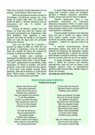 "Não tinha vocação. Quase desmaiava ao ver              O poeta Pablo Neruda colecionava de
sangue", conta Agnes, a filha mais nova.        quase tudo: conchas, navios em miniatura,
       Mário de Andrade provocava ciúmes no     garrafas e bebidas, máscaras, cachimbos,
antropólogo Lévi-Strauss porque era muito       insetos, quase tudo que lhe dava na cabeça.
amigo da mulher dele, Dina. Só depois da                Vladimir Maiakóvski tinha o que
morte de Mário, o francês descobriu que se      atualmente       chamamos      de   Transtorno
preocupava em vão. O escritor era               Obsessivo-compulsivo (TOC). O poeta russo
homossexual.                                    tinha mania de limpeza e costumava lavar as
       Vinicius de Moraes, casado com Lila      mãos diversas vezes ao dia, numa espécie de
Bosco, no início dos anos 50, morava num        ritual repetitivo e obsessivo.
minúsculo apartamento em Copacabana. Não                A preocupação excessiva com doenças
tinha geladeira. Para agüentar o calor,         fazia com que o escritor de origem tcheca
chupava uma bala de hortelã e, em seguida,      Franz Kafka usasse roupas leves e só
bebia um copo de água para ter sensação         dormisse de janelas abertas – para que o ar
refrescante na boca.                            circulasse -, mesmo no rigoroso inverno de
       José Lins do Rego foi o primeiro a       Praga.
quebrar as regras na ABL, em 1955. Em vez               O escritor norte-americano Ernest
de elogiar o antecessor, como de costume,       Hemingway passou boa parte de sua vida
disse que Ataulfo de Paiva não poderia ter      tratando de problemas de depressão. Apesar
ocupado a cadeira por faltar-lhe vocação.       da ajuda especializada, o escritor foi vencido
       Jorge Amado para autorizar a             pela tristeza e amargura crônicas. Hemingway
adaptação de Gabriela para a tevê impôs que     deu fim à própria vida com um tiro na cabeça.
o papel principal fosse dado a Sônia Braga.             O poeta português Fernando Pessoa
"Por quê?", perguntavam os jornalistas, Jorge   tinha o hábito de escreve sob diversos
respondeu: "O motivo é simples: nós somos       pseudônimos, cada um com um estilo e uma
amantes." Ficou todo mundo de boca aberta.      biografia próprios. Ente os pseudônimos
O clima ficou mais pesado quando Sônia          adotado estão Ricardo Reis, Alberto Caieiro e
apareceu. Mas ele se levantou e, muito formal   Álvaro de Campos.
disse: "Muito prazer, encantado." Era piada.    (Enviada por Alício Rocha)
Os dois nem se conheciam até então.

                            PREFEITURA SEM PREFEITO
                                      Patativa do Assaré
          Nessa vida atroz e dura                          E sem lição de ninguém
            Tudo pode acontecer                            Descobri onde é que tem
          Muito breve há de se ver                          Prefeitura sem prefeito.
          Prefeito sem prefeitura;
        Vejo que alguém me censura                         Ainda que alguém me diga
             E não fica satisfeito                         Que viu um mudo falando
         Porém, eu ando sem jeito,                           Um elefante dançando
         Sem esperança e sem fé,                           No lombo de uma formiga,
           Por ver no meu Assaré                            Não me causará intriga,
          Prefeitura sem prefeito.                          Escutarei com respeito,
                                                            Não mentiu este sujeito.
           Por não ter literatura,                          Muito mais barbaridade
           Nunca pude discernir                               É haver numa cidade
             Se poderá existir                              Prefeitura sem prefeito.
          Prefeito sem prefeitura.
        Porém, mesmo sem leitura,                       Não vou teimar com quem diz
        Sem nenhum curso ter feito,                       Que viu ferro dar azeite,
           Eu conheço do direito                          Um avestruz dando leite
 