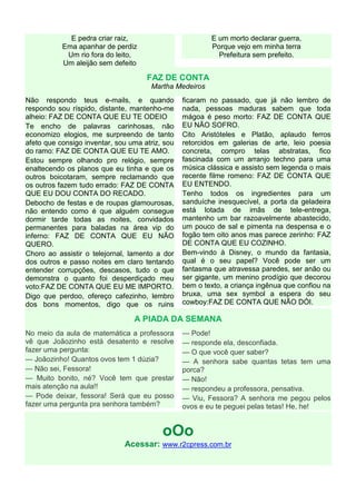E pedra criar raiz,                         E um morto declarar guerra,
           Ema apanhar de perdiz                         Porque vejo em minha terra
            Um rio fora do leito,                          Prefeitura sem prefeito.
           Um aleijão sem defeito

                                     FAZ DE CONTA
                                      Martha Medeiros
Não respondo teus e-mails, e quando              ficaram no passado, que já não lembro de
respondo sou ríspido, distante, mantenho-me      nada, pessoas maduras sabem que toda
alheio: FAZ DE CONTA QUE EU TE ODEIO             mágoa é peso morto: FAZ DE CONTA QUE
Te encho de palavras carinhosas, não             EU NÃO SOFRO.
economizo elogios, me surpreendo de tanto        Cito Aristóteles e Platão, aplaudo ferros
afeto que consigo inventar, sou uma atriz, sou   retorcidos em galerias de arte, leio poesia
do ramo: FAZ DE CONTA QUE EU TE AMO.             concreta, compro telas abstratas, fico
Estou sempre olhando pro relógio, sempre         fascinada com um arranjo techno para uma
enaltecendo os planos que eu tinha e que os      música clássica e assisto sem legenda o mais
outros boicotaram, sempre reclamando que         recente filme romeno: FAZ DE CONTA QUE
os outros fazem tudo errado: FAZ DE CONTA        EU ENTENDO.
QUE EU DOU CONTA DO RECADO.                      Tenho todos os ingredientes para um
Debocho de festas e de roupas glamourosas,       sanduíche inesquecível, a porta da geladeira
não entendo como é que alguém consegue           está lotada de imãs de tele-entrega,
dormir tarde todas as noites, convidados         mantenho um bar razoavelmente abastecido,
permanentes para baladas na área vip do          um pouco de sal e pimenta na despensa e o
inferno: FAZ DE CONTA QUE EU NÃO                 fogão tem oito anos mas parece zerinho: FAZ
QUERO.                                           DE CONTA QUE EU COZINHO.
Choro ao assistir o telejornal, lamento a dor    Bem-vindo à Disney, o mundo da fantasia,
dos outros e passo noites em claro tentando      qual é o seu papel? Você pode ser um
entender corrupções, descasos, tudo o que        fantasma que atravessa paredes, ser anão ou
demonstra o quanto foi desperdiçado meu          ser gigante, um menino prodígio que decorou
voto:FAZ DE CONTA QUE EU ME IMPORTO.             bem o texto, a criança ingênua que confiou na
Digo que perdoo, ofereço cafezinho, lembro       bruxa, uma sex symbol a espera do seu
dos bons momentos, digo que os ruins             cowboy:FAZ DE CONTA QUE NÃO DÓI.

                                 A PIADA DA SEMANA
No meio da aula de matemática a professora       — Pode!
vê que Joãozinho está desatento e resolve        — responde ela, desconfiada.
fazer uma pergunta:                              — O que você quer saber?
— Joãozinho! Quantos ovos tem 1 dúzia?           — A senhora sabe quantas tetas tem uma
— Não sei, Fessora!                              porca?
— Muito bonito, né? Você tem que prestar         — Não!
mais atenção na aula!!                           — respondeu a professora, pensativa.
— Pode deixar, fessora! Será que eu posso        — Viu, Fessora? A senhora me pegou pelos
fazer uma pergunta pra senhora também?           ovos e eu te peguei pelas tetas! He, he!


                                          oOo
                              Acessar: www.r2cpress.com.br
 