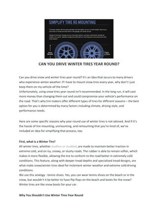 CAN YOU DRIVE WINTER TIRES YEAR ROUND?
Can you drive snow and winter tires year round? It’s an idea that occurs to many drivers
who experience winter weather: If I have to mount snow tires every year, why don’t I just
keep them on my vehicle all the time?
Unfortunately, using snow tires year round isn’t recommended. In the long run, it will cost
more money than changing them out and could compromise your vehicle’s performance on
the road. That’s why tire makers offer different types of tires for different seasons – the best
option for you is determined by many factors including climate, driving style, and
performance needs.
Here are some specific reasons why year-round use of winter tires is not advised. And if it’s
the hassle of tire mounting, unmounting, and remounting that you’re tired of, we’ve
included an idea for simplifying that process, too.
First, what is a Winter Tire?
All winter tires, whether studless or studded, are made to maintain better traction in
extreme cold, and on icy, snowy, or slushy roads. The rubber is able to remain softer, which
makes it more flexible, allowing the tire to conform to the road better in extremely cold
conditions. This feature, along with deeper tread depths and specialized tread designs, are
what make snow/winter tires ideal for inclement winter weather and extreme cold driving
conditions.
We use this analogy - tennis shoes. Yes, you can wear tennis shoes on the beach or in the
snow, but wouldn't it be better to have flip flops on the beach and boots for the snow?
Winter tires are like snow boots for your car.
Why You Shouldn't Use Winter Tires Year Round
 