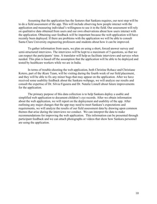   10
Assuming that the application has the features that Sankara requires, our next step will be
to do a field assessment of the app. This will include observing how people interact with the
application and measuring individual’s willingness to use it in the field. Our assessment will rely
on qualitative data obtained from users and our own observations about how users interact with
the application. Obtaining user feedback will be important because the web application will have
recently been deployed. If there are problems with the application we will be able to consult
Santa Clara University engineering professors and students about how it can be improved.
To gather information from users, we plan on using a short, forced answer survey and
semi-structured interviews. The interviews will be kept to a maximum of 5 questions, so that we
can respect the participants’ time. A translator will help us facilitate interviews and surveys when
needed. This plan is based off the assumption that the application will be able to be deployed and
tested by healthcare workers while we are in India.
In terms of trouble-shooting the web application, both Christine Rohacz and Christiane
Kotero, part of the iKure Team, will be visiting during the fourth week of our field placement,
and they will be able to fix any minor bugs that may appear on the application. After we have
received some usability feedback about the Sankara webpage, we will analyze our results and
consult the expertise of Dr. Silvia Figuiera and Dr. Natalie Linnell about future improvements
for the application.
The primary purpose of this data collection is to help Sankara deploy a usable and
simplified web application to document children’s eye records. After we obtain information
about the web application, we will report on the deployment and usability of the app. After
outlining any major changes that the app may need to meet Sankara’s expectations and
requirements, we will analyze the results of our field assessment data by drawing upon common
themes that arise during the interviews we conduct. We can interpret the data to make
recommendations for improving the web application. This information can be presented through
participant feedback and we can attach photographs or videos that show how Sankara personnel
are using the application.
 