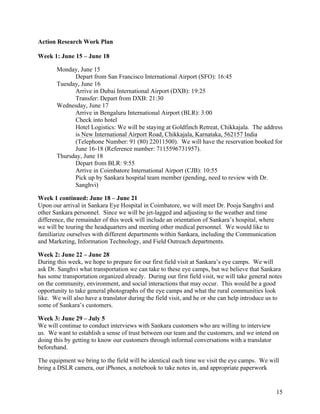   15
Action Research Work Plan
Week 1: June 15 – June 18
Monday, June 15
Depart from San Francisco International Airport (SFO): 16:45
Tuesday, June 16
Arrive in Dubai International Airport (DXB): 19:25
Transfer: Depart from DXB: 21:30
Wednesday, June 17
Arrive in Bengaluru International Airport (BLR): 3:00
Check into hotel
Hotel Logistics: We will be staying at Goldfinch Retreat, Chikkajala. The address
is New International Airport Road, Chikkajala, Karnataka, 562157 India
(Telephone Number: 91 (80) 22011500). We will have the reservation booked for
June 16-18 (Reference number: 7115596731957).
Thursday, June 18
Depart from BLR: 9:55
Arrive in Coimbatore International Airport (CJB): 10:55
Pick up by Sankara hospital team member (pending, need to review with Dr.
Sanghvi)
Week 1 continued: June 18 – June 21
Upon our arrival in Sankara Eye Hospital in Coimbatore, we will meet Dr. Pooja Sanghvi and
other Sankara personnel. Since we will be jet-lagged and adjusting to the weather and time
difference, the remainder of this week will include an orientation of Sankara’s hospital, where
we will be touring the headquarters and meeting other medical personnel. We would like to
familiarize ourselves with different departments within Sankara, including the Communication
and Marketing, Information Technology, and Field Outreach departments.
Week 2: June 22 – June 28
During this week, we hope to prepare for our first field visit at Sankara’s eye camps. We will
ask Dr. Sanghvi what transportation we can take to these eye camps, but we believe that Sankara
has some transportation organized already. During our first field visit, we will take general notes
on the community, environment, and social interactions that may occur. This would be a good
opportunity to take general photographs of the eye camps and what the rural communities look
like. We will also have a translator during the field visit, and he or she can help introduce us to
some of Sankara’s customers.
Week 3: June 29 – July 5
We will continue to conduct interviews with Sankara customers who are willing to interview
us. We want to establish a sense of trust between our team and the customers, and we intend on
doing this by getting to know our customers through informal conversations with a translator
beforehand.
The equipment we bring to the field will be identical each time we visit the eye camps. We will
bring a DSLR camera, our iPhones, a notebook to take notes in, and appropriate paperwork
 