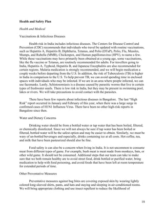   18
Health and Safety Plan
Health and Medical
Vaccinations & Infectious Diseases
Health risk in India includes infectious diseases. The Centers for Disease Control and
Prevention (CDC) recommends that individuals who travel be updated with routine vaccinations,
such as Hepatitis A, Hepatitis B, Diphtheria, Tetanus, and Polio (DTaP), Polio, Flu, Measles,
Mumps, and Rubella (MMR), Chickenpox, and Human papillomavirus (HPV), to name a few.
While these vaccinations may have primarily been obtained at a young age, some vaccinations,
like the flu vaccine or Tetanus, are routinely recommended for adults. For travellers going to
India, Hepatitis A, Typhoid, Hepatitis B, and Japanese Encephalitis are also recommended for
certain regions. Malaria medication is strongly recommended, and we will begin medication a
couple weeks before departing from the U.S. In addition, the risk of Tuberculosis (TB) is higher
in India in comparison to the U.S. To help prevent TB, we can avoid spending time in enclosed
spaces with individuals who may be infected. If we are in an area where people infected, we can
use facemasks. Lastly, Schistosomiasis is a disease caused by parasitic worms that live in certain
types of freshwater snails. There is low risk in India, but they may be present in swimming pool,
lakes or rivers. We will take precautions to avoid contact with the parasites.
There have been few reports about infectious diseases in Bangalore. The last “High
Risk” report occurred in January and February of this year, when there was a large surge in
confirmed cases of H1N1 Influenza Virus. There have been no other high-risk reports in
Bangalore since then.
Water and Dietary Concerns
Drinking water should be from a bottled water or tap water that has been boiled, filtered,
or chemically disinfected. Since we will not always be sure if tap water has been boiled or
filtered, bottled water will be the safest option and may be easier to obtain. Similarly, we must be
wary of un-bottled beverages and especially, drinks containing ice at all costs. Hot coffee, tea,
and milk that have been pasteurized should also be fine.
Food safety is can also be a concern when living in India. It is not uncommon to consume
meat from different types of game. For example, bush meat is meat made from monkeys, bats, or
other wild game. It should not be consumed. Additional steps that our team can take to make
sure that we both remain healthy are to avoid street food, drink bottled or purified water, bring
medication to help with food poisoning, and avoid foods that have been left at room temperature
for extended periods of time.
Other Preventative Measures
Preventative measures against bug bites are covering exposed skin by wearing lightly
colored long-sleeved shirts, pants, and hats and staying and sleeping in air-conditioned rooms.
We will bring appropriate clothing and use insect repellent to reduce the likelihood of
 