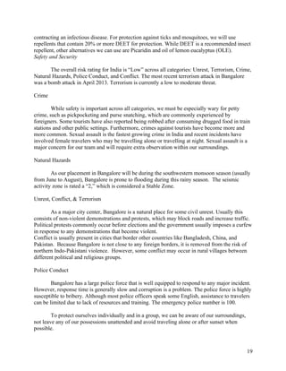   19
contracting an infectious disease. For protection against ticks and mosquitoes, we will use
repellents that contain 20% or more DEET for protection. While DEET is a recommended insect
repellent, other alternatives we can use are Picaridin and oil of lemon eucalyptus (OLE).
Safety and Security
The overall risk rating for India is “Low” across all categories: Unrest, Terrorism, Crime,
Natural Hazards, Police Conduct, and Conflict. The most recent terrorism attack in Bangalore
was a bomb attack in April 2013. Terrorism is currently a low to moderate threat.
Crime
While safety is important across all categories, we must be especially wary for petty
crime, such as pickpocketing and purse snatching, which are commonly experienced by
foreigners. Some tourists have also reported being robbed after consuming drugged food in train
stations and other public settings. Furthermore, crimes against tourists have become more and
more common. Sexual assault is the fastest growing crime in India and recent incidents have
involved female travelers who may be travelling alone or travelling at night. Sexual assault is a
major concern for our team and will require extra observation within our surroundings.
Natural Hazards
As our placement in Bangalore will be during the southwestern monsoon season (usually
from June to August), Bangalore is prone to flooding during this rainy season. The seismic
activity zone is rated a “2,” which is considered a Stable Zone.
Unrest, Conflict, & Terrorism
As a major city center, Bangalore is a natural place for some civil unrest. Usually this
consists of non-violent demonstrations and protests, which may block roads and increase traffic.
Political protests commonly occur before elections and the government usually imposes a curfew
in response to any demonstrations that become violent.
Conflict is usually present in cities that border other countries like Bangladesh, China, and
Pakistan. Because Bangalore is not close to any foreign borders, it is removed from the risk of
northern Indo-Pakistani violence. However, some conflict may occur in rural villages between
different political and religious groups.
Police Conduct
Bangalore has a large police force that is well equipped to respond to any major incident.
However, response time is generally slow and corruption is a problem. The police force is highly
susceptible to bribery. Although most police officers speak some English, assistance to travelers
can be limited due to lack of resources and training. The emergency police number is 100.
To protect ourselves individually and in a group, we can be aware of our surroundings,
not leave any of our possessions unattended and avoid traveling alone or after sunset when
possible.
 