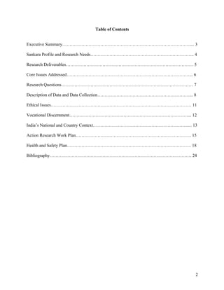   2
Table of Contents
Executive Summary…………………………………………………………………………….... 3
Sankara Profile and Research Needs…………………………………………………………….. 4
Research Deliverables…………………………………………………………………………… 5
Core Issues Addressed…………………………………………………………………………... 6
Research Questions……………………………………………………………………………… 7
Description of Data and Data Collection………………………………………………………... 8
Ethical Issues…………………………………………………………………………………… 11
Vocational Discernment………………………………………………………………………... 12
India’s National and Country Context………………………………………………………...... 13
Action Research Work Plan……………………………………………………………………. 15
Health and Safety Plan…………………………………………………………………………. 18
Bibliography……………………………………………………………………………………. 24
 