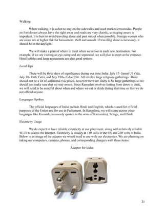   21
Walking
When walking, it is safest to stay on the sidewalks and used marked crosswalks. People
on foot do not always have the right away and roads are very chaotic, so staying aware is
important. It is best to avoid traveling alone and past sunset when possible. Foreign women who
are alone are at higher risk for harassment, theft and assault. If traveling alone is necessary, it
should be in the daylight.
We will make a plan of where to meet when we arrive in each new destination. For
example, if we are visiting an eye camp and are separated, we will plan to meet at the entrance.
Hotel lobbies and large restaurants are also good options.
Local Tips
There will be three days of significance during our time India: July 17- Jamat Ul Vida,
July 18- Rath Yatra, and July 19th- Eid-ul Fitr. All involve large religious gatherings. There
should not be a lot of additional risk posed, however there are likely to be large gatherings so we
should just make sure that we stay aware. Since Ramadan involves fasting from dawn to dusk,
we will need to be mindful about when and where we eat or drink during that time so that we do
not offend anyone.
Languages Spoken
The official languages of India include Hindi and English, which is used for official
purposes of the Union and for use in Parliament. In Bangalore, we will come across other
languages like Kannad (commonly spoken in the state of Karnataka), Telugu, and Hindi.
Electricity Usage
We do expect to have reliable electricity at our placement, along with relatively reliable
Wi-Fi to access the Internet. Electricity is usually at 110 volts in the US and 220 volts in India.
Below is an image of the adapter we would need to use with our electronics. We are planning on
taking our computers, cameras, phones, and corresponding chargers with these items.
Adaptor for India:
 