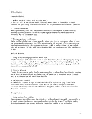   22
Risk Mitigation
Health & Medical:
1. Making sure water comes from a reliable source.
Is the water safe? Where did the water come from? Being aware of the drinking items we
consume and questioning the source of the water will help us avoid needless stomach problems.
2. Don’t eat street food!
Although tempting, street food may be unreliable for safe consumption. We have received
multiple accounts of friends who have visited Bangalore and have experienced stomach
problems. We will avoid street food.
3. Taking steps to prevent disease.
Being healthy in India is our primary goal. By taking extra steps to consider the safety of items
we consume and environments we will be researching in, it is imperative for us to monitor our
own health during our stay. For instance, setting up weekly or daily reminders to take malaria
pills will help us stay on track with our medications. This can also be done for other medications
as well.
Safety & Security:
1. Being aware of belongings when in public areas.
Theft is a common petty crime that occurs in India. Sometimes, thieves act in groups by trying to
converse with foreigners. While this is happening, another thief will try to open bags or take
items that can be easily obtained. Being wary of our surroundings and not engaging with locals
unless it is necessary can be helpful.
2. Don’t travel alone!
Female foreigners are at higher risk for harassment when traveling alone. We will make sure that
we do not travel alone unless it is truly necessary. If we are put in a situation where we would
have to travel alone, we will travel in the daylight.
3. Avoiding travel at night.
We will avoid travelling at night because there have been increases in gang violence and
harassment among women who travel alone. We will ask our host enterprise contact for
recommendations on what is considered “late” in Bangalore, and we will set curfews to avoid
dangerous situations.
Transportation:
1. Using caution when walking.
Because pedestrians will not have the right of way in Bangalore, it is especially important for us
to watch for cars, rickshaws, or motorcyclists when crossing the streets. We will also stick to
designated sidewalks and not take unfamiliar roads when walking to our destination.
 