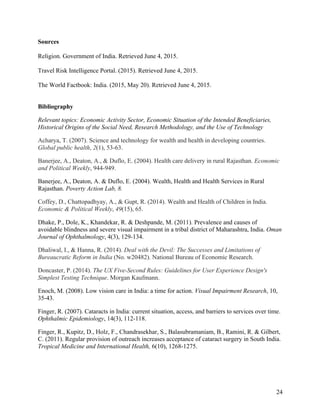   24
Sources
Religion. Government of India. Retrieved June 4, 2015.
Travel Risk Intelligence Portal. (2015). Retrieved June 4, 2015.
The World Factbook: India. (2015, May 20). Retrieved June 4, 2015.
Bibliography
Relevant topics: Economic Activity Sector, Economic Situation of the Intended Beneficiaries,
Historical Origins of the Social Need, Research Methodology, and the Use of Technology
Acharya, T. (2007). Science and technology for wealth and health in developing countries.
Global public health, 2(1), 53-63.
Banerjee, A., Deaton, A., & Duflo, E. (2004). Health care delivery in rural Rajasthan. Economic
and Political Weekly, 944-949.
Banerjee, A., Deaton, A. & Duflo, E. (2004). Wealth, Health and Health Services in Rural
Rajasthan. Poverty Action Lab, 8.
Coffey, D., Chattopadhyay, A., & Gupt, R. (2014). Wealth and Health of Children in India.
Economic & Political Weekly, 49(15), 65.
Dhake, P., Dole, K., Khandekar, R. & Deshpande, M. (2011). Prevalence and causes of
avoidable blindness and severe visual impairment in a tribal district of Maharashtra, India. Oman
Journal of Ophthalmology, 4(3), 129-134.
Dhaliwal, I., & Hanna, R. (2014). Deal with the Devil: The Successes and Limitations of
Bureaucratic Reform in India (No. w20482). National Bureau of Economic Research.
Doncaster, P. (2014). The UX Five-Second Rules: Guidelines for User Experience Design's
Simplest Testing Technique. Morgan Kaufmann.
Enoch, M. (2008). Low vision care in India: a time for action. Visual Impairment Research, 10,
35-43.
Finger, R. (2007). Cataracts in India: current situation, access, and barriers to services over time.
Ophthalmic Epidemiology, 14(3), 112-118.
Finger, R., Kupitz, D., Holz, F., Chandrasekhar, S., Balasubramaniam, B., Ramini, R. & Gilbert,
C. (2011). Regular provision of outreach increases acceptance of cataract surgery in South India.
Tropical Medicine and International Health, 6(10), 1268-1275.
 