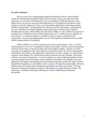   3
Executive Summary
We are a team of two undergraduate Global Social Benefit Fellows with the Miller
Center for Social Entrepreneurship at Santa Clara University. During our eight-week field
placement, we will work with Sankara Eye Care in Coimbatore to help document the social
impact of eye care services and assess the deployment of a web application designed to track
student eye records. Sankara Eye Care is a social enterprise dedicated to eliminating needless
blindness among India’s rural populations by offering accessible, high quality, comprehensive
eye care. Sankara has developed multiple programs that target a diverse range of patients
including the rural poor, urban middle class and school children. To date, Sankara has opened 14
hospitals across 10 different states in India and provided over 1.2 million free eye surgeries for
the rural poor. As Sankara continues to expand its reach, we hope to contribute to the
organization’s mission of providing quality care for all through the compellation of case studies
and the implementation of technology.
While at Sankara, we will be conducting two main research projects. First, we will be
collecting data for a set of 6-7 comprehensive patient case studies. These be used in presentations
to donors and investors, in the annual report and on the Sankara website. Second, we will be
assessing a web application that tracks student eye records by school. We will be evaluating the
functionality and usability of the application. At the end of our stay in August, we will provide a
summary of our findings. We will provide an official report by the end of October. This report
will have two primary components: 1) a set of in-depth case studies reflecting Sankara’s diverse
customer segments and social impact; and 2) a detailed assessment of the usability of the web
application, including recommendations for development and improvement. Our report will also
be published for public use on the Miller Center’s website. We hope these deliverables will be an
added resource for Sankara and will help the organization scale their social impact. We look
forward to working with Sankara to help solve the problem of curable blindness in India. The
following is a detailed research plan outlining our research methodology and planned
deliverables.
 
