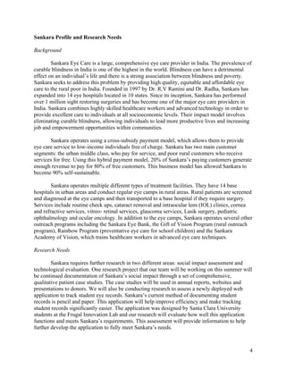   4
Sankara Profile and Research Needs
Background
Sankara Eye Care is a large, comprehensive eye care provider in India. The prevalence of
curable blindness in India is one of the highest in the world. Blindness can have a detrimental
effect on an individual’s life and there is a strong association between blindness and poverty.
Sankara seeks to address this problem by providing high quality, equitable and affordable eye
care to the rural poor in India. Founded in 1997 by Dr. R.V Ramini and Dr. Radha, Sankara has
expanded into 14 eye hospitals located in 10 states. Since its inception, Sankara has performed
over 1 million sight restoring surgeries and has become one of the major eye care providers in
India. Sankara combines highly skilled healthcare workers and advanced technology in order to
provide excellent care to individuals at all socioeconomic levels. Their impact model involves
eliminating curable blindness, allowing individuals to lead more productive lives and increasing
job and empowerment opportunities within communities.
Sankara operates using a cross-subsidy payment model, which allows them to provide
eye care service to low-income individuals free of charge. Sankara has two main customer
segments: the urban middle class, who pay for service, and poor rural customers who receive
services for free. Using this hybrid payment model, 20% of Sankara’s paying customers generate
enough revenue to pay for 80% of free customers. This business model has allowed Sankara to
become 90% self-sustainable.
Sankara operates multiple different types of treatment facilities. They have 14 base
hospitals in urban areas and conduct regular eye camps in rural areas. Rural patients are screened
and diagnosed at the eye camps and then transported to a base hospital if they require surgery.
Services include routine check ups, cataract removal and intraocular lens (IOL) clinics, cornea
and refractive services, vitreo- retinal services, glaucoma services, Lasik surgery, pediatric
ophthalmology and ocular oncology. In addition to the eye camps, Sankara operates several other
outreach programs including the Sankara Eye Bank, the Gift of Vision Program (rural outreach
program), Rainbow Program (preventative eye care for school children) and the Sankara
Academy of Vision, which trains healthcare workers in advanced eye care techniques.
Research Needs
Sankara requires further research in two different areas: social impact assessment and
technological evaluation. One research project that our team will be working on this summer will
be continued documentation of Sankara’s social impact through a set of comprehensive,
qualitative patient case studies. The case studies will be used in annual reports, websites and
presentations to donors. We will also be conducting research to assess a newly deployed web
application to track student eye records. Sankara’s current method of documenting student
records is pencil and paper. This application will help improve efficiency and make tracking
student records significantly easier. The application was designed by Santa Clara University
students at the Frugal Innovation Lab and our research will evaluate how well this application
functions and meets Sankara’s requirements. This assessment will provide information to help
further develop the application to fully meet Sankara’s needs.
 