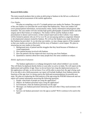   5
Research Deliverables
The main research products that we plan on delivering to Sankara in the fall are a collection of
case studies and an assessment of the mobile application.
Case Studies
We plan on compiling a set of 6-7 in depth patient case studies for Sankara. The purpose
of the case studies is to articulate the social impact that Sankara has. These case studies will
cover general patient information, socioeconomic status, family information and prognosis after
treatment. The case studies will also include high quality photographs of patients before and after
surgery and in their homes or workplaces. The studies will be used by Sankara in their
presentations to donors and investors, in their annual report and on their website. Case studies
will be limited to patients who are 4-9 or over 50, are non-paying and have congenital, bilateral
or developmental cataracts treated by Sankara. We will use the Sankara case study framework
that Sankara has provided. As we develop case studies, we may change aspects of this template
so that case studies can more effectively tell the story of Sankara’s social impact. We plan on
structuring our case studies in four parts:
1. Background story of patient and the struggles that they faced because of blindness or
visual impairment.
2. How patient became involved with Sankara.
3. How the patient's life has improved since receiving care from Sankara.
4. Quantitative statistics about how many people have the same condition as subject.
Mobile Application Evaluation
The Sankara application is a webpage designed to track school children’s eye records.
This will likely be deployed shortly before or soon after we arrive in India. We will report on the
deployment and usability of app. Since we do not know how long the deployment process for
this application will take, we do not know if we will be able to assess how the app is being used.
If we are able to do a field assessment, our report will include feedback from Sankara about the
functions of the app, how it is being used in the field and recommendations for possible next
steps. We plan on conducting the field analysis of the app using the POEMS framework and our
report will contain information answering the following questions:
1. People: what kinds of people are using the application?
2. Objects: do Sankara personnel enjoy using the application?
3. Environments: when do Sankara personnel use the app?
4. Messages: are Sankara personnel interacting with each other if they need assistance with
the app?
5. Services: do Sankara personnel view the app as useful? Will it continue to be used in the
field?
 