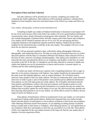   8
Description of Data and Data Collection
Our data collection will be divided into two sections: compiling case studies and
evaluating the mobile application. Data collection will be primarily qualitative, obtained from
databases at base hospitals, interviews and observations in the field at eye camps and follow up
visits.
Case studies: photography, archival system and framework
Compiling in-depth case studies of Sankara beneficiaries to document social impact will
be one of our main focuses while in the field. Case studies will cover general patient information,
socioeconomic status, family information and prognosis after treatment. The case studies will
also include photographs of patients before and after surgery and in their homes and workplaces.
Case studies will be limited to patients who are 4-9 or over 50, are non-paying and have
congenital, bilateral or developmental cataracts treated by Sankara. Sankara has provided a
template for the information they would like in the case studies. This template will serve as the
basis for our interview questions.
We will use primarily qualitative data, collected by taking ethnographic field notes,
photography, and conducting interviews. We plan on using semi-structured interviews to collect
data from patients with the help of a translator affiliated with Sankara. Data collected will be in
the form of notes, interview recordings and photography. After taking notes and photos we will
transcribe the notes and upload the photos to our computers and dropbox so that they are easily
accessible in the fall. In the fall, we intended to use the data collected to construct in depth case
studies that Sankara can use for presentations to donors and investors, in annual reports, on
websites and for other marketing purposes.
An ideal case study will showcase a patient with a compelling backstory who is eager to
share his or her positive experience with Sankara. Case studies should also be representative of
the main issues that Sankara addresses, such as cataract blindness. We will likely need to
interview many people to find case study subjects. We plan on conducting short, semi-structured
interviews in order to gain a sense of the patient’s story and then peruse additional information
from patients we feel will make good case study subjects. We will gather information directly
from patients and healthcare workers who may know patients well enough to guide us in the
right direction. The purpose of gathering this information is to compile moving case studies for
Sankara that accurately capture the social impact of eye care. By interviewing many patients and
then choosing which patients to use in case studies, we will be able to ensure we obtain a diverse
range of stories for Sankara to use.
Since photos of beneficiaries will be an essential part of our case studies, we will need to
be cognizant of taking usable patient photos. Sankara has requested that case studies include
before and after photos of each patient as well as photos of patients in their home and workplace.
After obtaining informed consent from patients, we are planning on taking pictures of patients
doing everyday tasks in their home or workplace. After taking the photos, we will upload them to
our computers, flash drive and dropbox so that they are accessible to us in the fall. These photos
will be very important for the case studies because of the large role that the case studies play in
Sankara’s investor acquisition efforts.
 