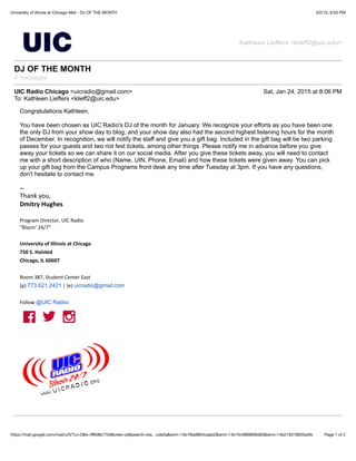 3/2/15, 6:55 PMUniversity of Illinois at Chicago Mail - DJ OF THE MONTH
Page 1 of 2https://mail.google.com/mail/u/0/?ui=2&ik=ﬀ658b77b9&view=pt&search=sta…cde3a&siml=14b1fba9854caab2&siml=14b1fc4969606d63&siml=14b219316920a3fe
Kathleen Lieffers <klieff2@uic.edu>
DJ OF THE MONTH
4 messages
UIC Radio Chicago <uicradio@gmail.com> Sat, Jan 24, 2015 at 8:06 PM
To: Kathleen Lieffers <klieff2@uic.edu>
Congratulations Kathleen,
You have been chosen as UIC Radio's DJ of the month for January. We recognize your efforts as you have been one
the only DJ from your show day to blog, and your show day also had the second highest listening hours for the month
of December. In recognition, we will notify the staff and give you a gift bag. Included in the gift bag will be two parking
passes for your guests and two riot fest tickets, among other things. Please notify me in advance before you give
away your tickets so we can share it on our social media. After you give these tickets away, you will need to contact
me with a short description of who (Name, UIN, Phone, Email) and how these tickets were given away. You can pick
up your gift bag from the Campus Programs front desk any time after Tuesday at 3pm. If you have any questions,
don't hesitate to contact me.
--
Thank&you,
Dmitry'Hughes
&
Program&Director,&UIC&Radio
"Blazin'&24/7"
'
University'of'Illinois'at'Chicago
750'S.'Halsted
Chicago,'IL'60607
Room&387,&Student&Center&East
(p)&773.621.2421&|&(e)&uicradio@gmail.com
&
Follow&@UIC Radio:
 