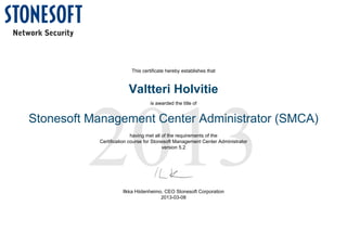 2013
This certificate hereby establishes that
Valtteri Holvitie
is awarded the title of
Stonesoft Management Center Administrator (SMCA)
having met all of the requirements of the
Certification course for Stonesoft Management Center Administrator
version 5.2
Ilkka Hiidenheimo, CEO Stonesoft Corporation
2013-03-08
 
